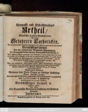 Vernunfft und Schrifftmäßiges Urtheil, Abgefasset in einem Sendschreiben An einen Gelehrten Catholicken : Als worinnen dessen jüngst herausgegeben- und allhier beygedrucktes sogenanntes Vernünfftiges Urtheil über die vorhabende Religions-Vereinigung der Evangelisch-Lutherisch- und Evangelisch-Reformirten [et]c. Von Wort zu Wort untersucht ... und dann endlich erwiesen wird, Wie jetzt vorhabende Vereinigung weder Jhro ... Majestät ... nachtheilig, noch auch denen göttlichen und natürlichen Rechten ... zuwider lauffend seye [et]c. ; Samt einem Anhang, Worinnen dem Herrn Gegner ... Sieben Zweiffels-Fragen über die ... Vereinigung der Appellanten und Constitutionisten in Franckreich statt schuldiger recompense vor Sein Vernünfftiges Urtheil ... vorgeleget werden