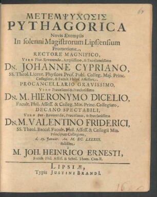 Metempsychōsis Pythagorica Novis Exemplis : In solenni Magistrorum Lipsiensium Promotione Rectore Magnifico .... Dn. Johanne Cypriano, SS. Theol. Licent. Physices Prof. Publ. Colleg. Mai. Princ. Collegiato, & Facult. Philos. Assessore, Procancellario Gravissimo ... Dn. M. Hieronymo Dicelio, Facult. Phil. Assess. & Colleg. Min. Princ. Collegiato, Decano Spectabili ... Dn. M. Valentino Friderici, SS. Theol. Baccal. Facult. Phil. Assess. & Collegii Min. Principum Collegiato, d. 25. Ianuar. Ao. M.DC.LXXXIII. stabilita a M. Joh. Heinrico Ernesti, Facult. Phil. Assess. & Schol. Thom. Con-R.