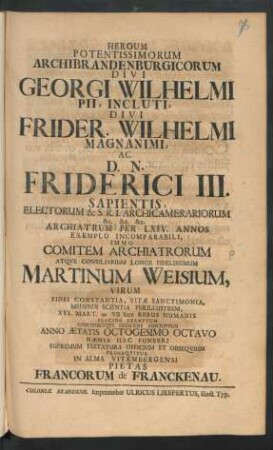 Heroum Potentissimorum Archibrandenburgicorum Divi Georgi[i] Wilhelmi Pii, Incluti, Divi Frider. Wilhelmi Magnanimi, Ac D. N. Friderici III. Sapientis, Electorum & S. R. I. Archicamerariorum ... Archiatrum Per LXIV. Annos Exemplo Incomparabili, Immo Comitem Archiatrorum Atque Consiliarium Longe Fidelissimum Martinum Weisium, Virum Fidei Constantia, Vitae Sanctimonia, Medendi Scientia Perillustrem, XVI. Mart. [M]VIIDCC Rebus Humanis Placide Exemptum Coelitibusque Gloriose Adscriptum Anno Aetatis Octogesimo Octavo Naenia Hac Funebri Supremum Testatura Officium Et Obsequium Prosequitur In Alma Vitembergensi Pietas Francorum de Franckenau