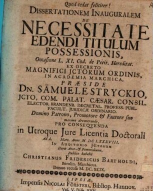 Dissertationem Inauguralem De Necessitate Edendi Titulum Possessionis, Occasione L. XI. Cod. de Petit. Hereditat. Ex Decreto Magnifici ICtorum Ordinis, In Academia Marchica, Praeside Dn. Samuele Stryckio ... Pro Consequenda in Utroque Iure Licentia Doctorali Ad d. [...] Mart. Anno MDCLXXXVIII. In Auditorio ICtorum Horis Ante- & Pomeridianis, Publice habebit Christianus Fridericus Bartholdi, Berolin. Marchicus