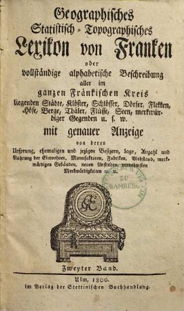 Geographisches Statistisch-Topographisches Lexikon von Franken oder vollständige alphabetische Beschreibung aller im ganzen Fränkischen Kreis liegenden Städte, Klöster, Schlösser, Dörfer, Flekken, Höfe, Berge, Thäler, Flüsse, Seen, merkwürdiger Gegenden u.s.w. : mit genauer Anzeige von deren Ursprung, ehemaligen und jezigen Besizern, Lage, Anzahl und Nahrung der Einwohner, Manufakturen, Fabriken, Viehstand, merkwürdigen Gebäuden, neuen Anstalten, vornehmsten Merkwürdigkeiten [et]c. [et]c., 2