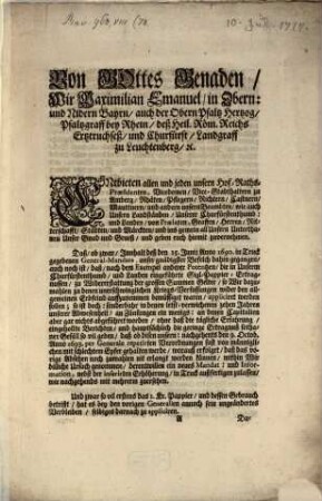 Von Gottes Genaden, Wir Maximilian Emanuel, in Obern: und Nidern Bayrn, auch der Obern Pfaltz Hertzog, Pfaltzgraff bey Rhein, deß Heil. Röm. Reichs Ertztruchseß, und Churfürst, Landgraff zu Leuchtenberg, [et]c. Entbieten allen und jeden Unsern Hof-Raths-Præsidenten, Vicedomen, Vice-Stadthaltern zu Amberg, Rhäten, Pflegern, Richtern, Castnern, Mauttnern, und andern unsern Beambten, wie auch Unsern Landständen, Unserer Churfürstenthumb: und Landen, von Prælaten, Graffen, Herren, Ritterschaft, Städten, und Märckten, und ins gemein all Unsern Unterthanen Unser Gnad und Grueß, und geben euch hiemit zuvernehmen. Daß, ob zwar, Innhalt deß den 15. Junij Anno 1690. in Truck gegebenen General-Mandats, unser gnädigster Befelch dahin gegangen, auch noch ist, daß nach dem Exempel anderer Potentzen, die in Unserm Churfürstenthumb, und Landen eingeführte Sigl-Pappier-Ertragnussen, zu Widererstattung der grossen Summen Gelter, so Wir dazumahlen zu denen unerschwinglichen Kriegs-Verfassungen wider den allgemeinen Erbfeind auffzunemmen bemüssiget waren, appliciret werden sollen; so ist doch: sonderbahr in denen letst-verwichenen zehen Jahren unserer Abwesenheit, an Zünsungen ein wenigs: an denen Capitalien aber gar nichts abführet worden ...