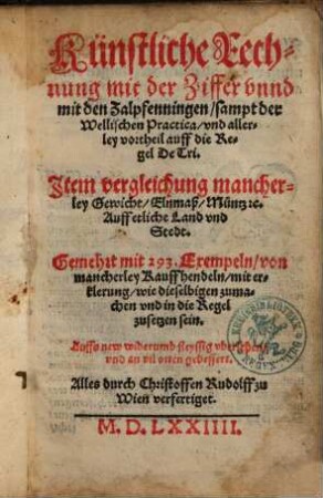 Künstliche Rechnung mit der Ziffer vnnd mit den Zalpfenningen, sampt der Wellischen Practica, vnd allerley vortheil auff die Regel De Tri : Item vergleichung mancherley Gewicht, Elnmaß, Müntz [et]c. Auff etliche Land vnd Stedt ; Gemehrt mit 293. Exempeln ...