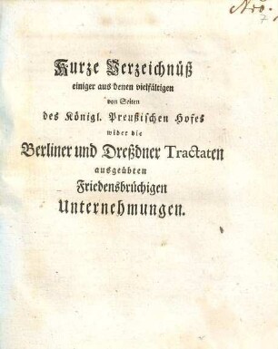 Kurze Verzeichnüß einiger aus denen vielfältigen von Seiten des Königl. Preußischen Hofes wider die Berliner und Dresdner Tractaten ausgeübten Friedensbrüchigen Unternehmungen