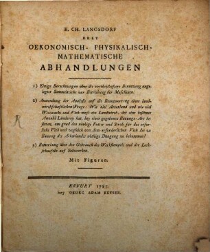 K. Ch. Langsdorf Drey Oekonomisch- Physikalisch- Mathematische Abhandlungen : 1) Einige Berechnungen über die vortheilhaftere Benutzung angelegter Sammelteiche zur Betreibung der Maschinen. 2) Anwendung der Analysis auf die Beantwortung einer landwirthschaftlichen Frage: Wie viel Ackerland und wie viel Wieswachs und Vieh muss ein Landwirth, der eine bestimte Anzahl Länderey hat, bey einer gegebenen Bauungs-Art besitzen, um grad das nöthige Futter und Stroh für das erforliche [!] Vieh und zugleich von dem erforderlichen Vieh die zu Bauung des Ackerlandes nöthige Düngung zu bekommen? 3) Bemerkung über den Gebrauch des Werkstempels und der Leckschaufeln auf Salzwerken. Mit Figuren
