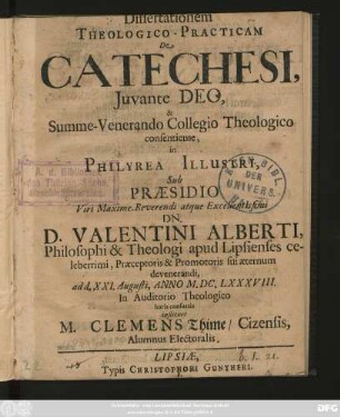 Dissertationem Theologico-Practicam De Catechesi, Iuvante Deo, & Summe-Venerando Collegio Theologico consentiente, In Philyrea Illustri, Sub Praesidio ... Dn. D. Valentini Alberti ... ad d. XXI. Augusti, Anno M.DC.LXXXVIII. In Auditorio Theologico horis consuetis instituet M. Clemens Thime/ Cizensis ...