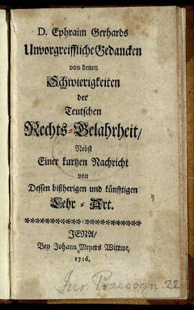 D. Ephraim Gerhards Unvorgreiffliche Gedancken von denen Schwierigkeiten der Teutschen Rechts-Gelahrheit : Nebst Einer kurtzen Nachricht von Dessen bißherigen und künfftigen Lehr-Art