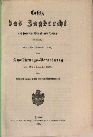 Gesetz, des Jagdrecht auf fremdem Grund und Boden betreffend, vom 25sten November 1858, nebst Ausführungs-Verordnung vom 27sten November 1858, sowie die darin angezogenen früheren Verordnungen