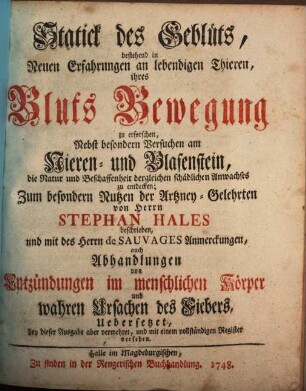 Statick des Geblüts : bestehend in Neuen Erfahrungen an lebendigen Thieren, ihres Bluts Bewegung zu erforschen ; Nebst besondern Versuchen am Nieren- und Blasenstein, die Natur und Beschaffenheit dergleichen schädlichen Anwachses zu entdecken