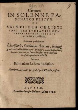 Carmen || IN SOLENNE PA=||SCHATOS FESTVM,|| DE || SALVTIFERA CHRISTI || FORTITER LVCTANTIS CVM || GENERIS HVMANI HOSTIBVS || atrocissimis, victoria.|| Scriptum et dedicatum || Clarißimis, Eruditione, Virtute, Iudicij#́[que]|| grauitate excellentißimis Viris, Dominis Scabinis Lipsiensibus,|| ... Autore || Balthasaro Redero Budissino.|| ... ||