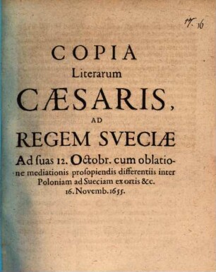 Copia Literarum Caesaris, Ad Regem Sveciae Ad suas 12. Octobr. cum oblatione mediationis prosopiendis differentiis inter Poloniam ad Sueciam ex ortis &c. 16. Novemb. 1655. : [Viennae 16. Novemb. 1655.]