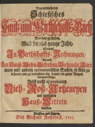 Neu-vermehrtes Schlesisches Hauß- und Wirthschaffts-Buch : Worinne zu finden, Was durchs gantze Jahr, Sowol In Wirthschaffts-Rechnungen, Als auch Im Hauß-Wesen, Ackerbau, Viehzucht, Gärtnerey und andern œconomischen Sachen, in Acht zu nehmen und zu verrichten sey, damit ein guter Nutzen daraus erfolge; Nebst wohl approbirten Vieh- Roß-Artzeneyen und dienlich Hauß-Mitteln versehen