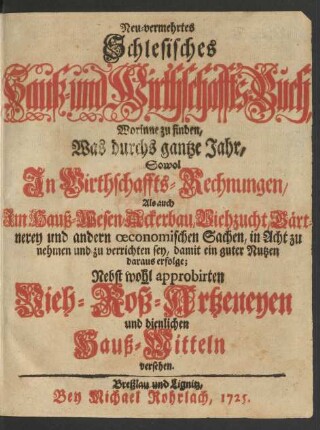 Neu-vermehrtes Schlesisches Hauß- und Wirthschaffts-Buch : Worinne zu finden, Was durchs gantze Jahr, Sowol In Wirthschaffts-Rechnungen, Als auch Im Hauß-Wesen, Ackerbau, Viehzucht, Gärtnerey und andern œconomischen Sachen, in Acht zu nehmen und zu verrichten sey, damit ein guter Nutzen daraus erfolge; Nebst wohl approbirten Vieh- Roß-Artzeneyen und dienlich Hauß-Mitteln versehen