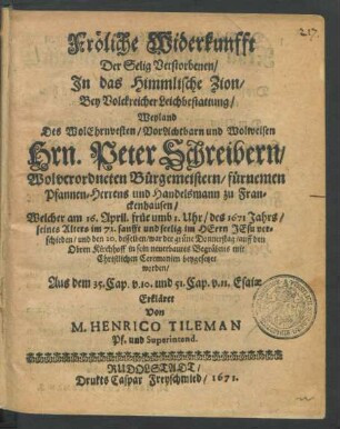 Fröliche Widerkunfft Der Selig Verstorbenen/ In das Himmlische Zion : Bey Volckreicher Leichbestattung/ Weyland Des ... Peter Schreibern/ Wolverordneten Bürgemeistern/ fürnemen Pfannen-Herrens und Handelsmann zu Franckenhausen/ Welcher am 16. April. ... des 1671 Jahrs ... verschieden/ und den 20. desselben ... beygesetzet worden ... Erkläret