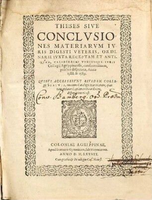 THESES SIVE CONCLVSIONES MATERIARVM IVRIS DIGESTI VETERIS, ORDINARIE IVXTA RECEPTAM ET ANTIQVAM, CELEBERRIMI VTRIVSQVE IVRIS Collegij Agrippinensis, consuetudinem, publicè disputatae, Anno 1588. &1589 : QVIBVS ACCESSERVNT EIVSDEM COLLEgij STATVTA, vna cum Catalogo Materiarum, quas tam ordinariè, quàm extra ordinem, disputari moris est.