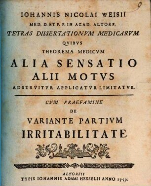 Iohannis Nicolai Weisii Med. D. Et P. P. In Acad. Altorf. Tetras Dissertationvm Medicarvm Qvibvs Theorema Medicvm Alia Sensatio Alii Motvs Adstrvitvr Applicatvr Limitatvr, [1,1]. De Variante Partivm Irritabilitate