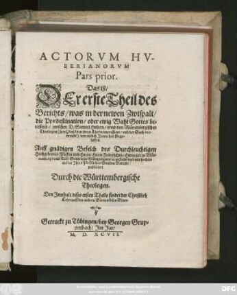 ACTORVM HV-||BERIANORVM || Pars prior.|| Das ist/|| DEr erste Theil des || Berichts/ was in der newen Zwispalt/|| die Praedestination/ oder ewig Wahl Gottes be=||treffend/ zwischen D. Samuel Hubern/ vnnd den Würtembergischen || Theologen ... || von ettlich Jaren her fürge=||loffen.|| ... publiciert || Durch die Württembergische || Theologen.|| ... ||