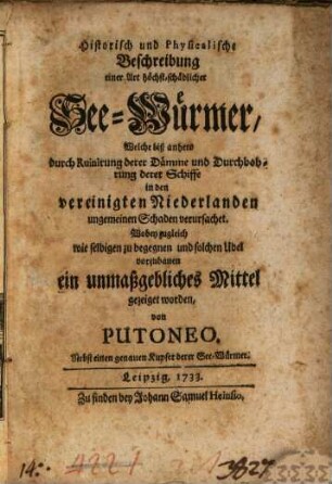 Historisch und Physicalische Beschreibung einer Art höchst-schädlicher See-Würmer, Welche biß anhero durch Ruinirung derer Dämme und Durchbohrung derer Schiffe in den vereinigten Niederlanden ungemeinen Schaden verursachet : Wobey zugleich wie selbigen zu begegnen und solchen Ubel vorzubauen ein unmaßgebliches Mittel gezeiget worden