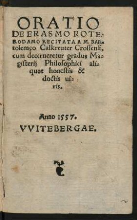ORATIO || DE ERASMO ROTE=||RODAMO RECITATA A M. BAR=||tolemęo Calkreuter Crossensi,|| cum decerneretur gradus Ma=||gisterij Philosophici ali=||quot honestis & || doctis ui=||ris.|| Anno 1557. VVITEBERGAE.||