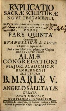 Explicatio Sacrae Scripturae Novi Testamenti : Ex Ss. Patribus, Probatissimísque Aliis Interpretibus Collecta ; Cuius Pars ... Complectens ... Una cum selectis ad pleraque Capita Observationibus, Almae Congregationi Maiori Academicae Bambergensi Sub Titulo B. Mariae V. Ab Angelo Salutatae In Strenam Oblata ..., 5. Complectens Evangelium S. Lucae à Capite V. usque ad XI.