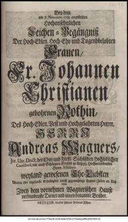 Bey dem am 7. Novembr. 1718. angestellten Hochansehnlichen Leichen-Begängniß Der Hoch-Edlen, Hoch-Ehr- und Tugendbelobtesten Frauen, Fr. Johannen Christianen gebohrnen Rothin, Des Hoch-Edlen, Vest und Hochgelahrten Herrn, Herrn Andreas Wagners, Jur. Utr. Doct. des Chur- und Fürstl. Sächsischen Hochlöblichen Consistorii, wie auch Schöppenstuhls zu Leipzig Hochverordneten Herrn Assessoris weyland gewesenen Ehe-Liebsten Wolten ihre ergebenste Schuldigkeit durch gegenwärtige Trauer-Zeilen an Tag legen Zwey dem vornehmen Wagnerischen Hause verbundenste Diener und innen benannte Brüder.