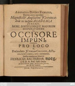 Auspiciis Divini Numinis, Decreto atque Autoritate Magnifici & Amplissimi ICtorum ordinis in inclyta Academia Ienensi, More Institutoque Maiorum Disputationem De Occisore Impuni, Primam, Pro Loco In Praelaudato ICtorum Collegio, & Facultate Iuridica Rite Obtinendo, Publicae ventilationi submittet Henricus Balthasar Roth/ I.U.D. & Prof. Publ. Ordin. Ad diem XXIIX. Iunii, in Colleg. ICtor. An. M.DC.LXXVI.