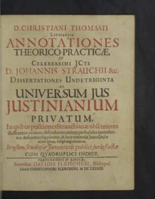 D. Christiani Thomasii Lipsiensis Annotationes Theorico-Practicae, In Celeberrimi Jcti D. Johannis Strauchii &c. Dissertationes Undetriginta Ad Universum Jus Justinianium Privatum : In quibus positiones Strauchianae obscuriores illustrantur, veriores defenduntur ... In usum Studiosae Iuventutis publici iurisfactae Cum Quadruplici Indice
