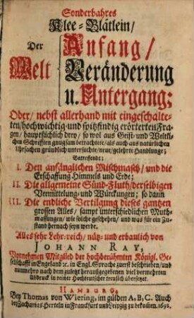 Sonderbahres Klee-Blätlein, Der Welt Anfang, Veränderung u. Untergang; Oder, nebst allerhand mit eingeschalteten, hochwichtig- und spitzfindig erörterten Fragen, hauptsächlich drey ... neue, gelehrte Handlunge : Betreffendt: I. Den anfänglichen Mischmasch, und die Erschaffung Himmels und Erde, II. Die allgemeine Sünd-Fluth ..., so dann III. Die endliche Vertilgung dieses gantzen grossen Alles ...