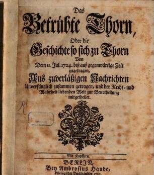 Das Betrübte Thorn, Oder die Geschichte so sich zu Thorn Von Dem 11. Jul. 1724. biß auf gegenwärtige Zeit zugetragen : Aus zuverläßigen Nachrichten Unverfänglich zusammen getragen, und der Recht- und Wahrheit-liebenden Welt zur Beurtheilung mitgetheilet