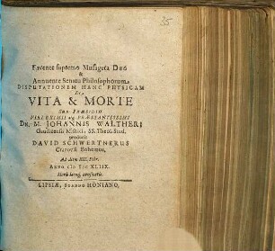 Favente supremo Musageta Deo & Annuente Senatu Philosophorum Disputationem Hanc Physicam De Vita & Morte Sub Praesidio Viri Eximii atq[ue] Praestantissimi Dn. M. Johannis Waltheri Gaudicensis Misnici, SS. Theol. Stud. producit David Schwertnerus Crazovia Bohemus. Ad diem XII. Febr. Anno MDCXLIIX. Horis locoq[ue] consuetis