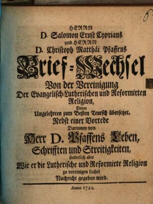 Herrn D. Salomon Ernst Cyprians und Herrn D. Christoph Matthäi Pfaffens Brief-Wechsel Von der Vereinigung Der Evangelisch-Lutherischen und Reformirten Religion : Denen Ungelehrten zum Besten Teutsch übersetzet ; Nebst einer Vorrede Darinnen von Herr D. Pfaffens Leben, Schrifften und Streitigkeiten, sonderlich aber Wie er die Lutherische und Reformirte Religion zu vereinigen suchet Nachricht gegeben wird