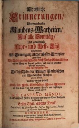 Christliche Erinnerungen, Der vornehmsten Glaubens-Warheiten : In welchen Alle Rechtglaubige Christen durch häuffige Sitten-Lehren auf den Weg der Tugend geführt, und von der Sünden-Strassen abgemahnt; die Irrglaubige aber auf die Bahn der Heiligen, Catholischen und Apostolischen Kirchen geleitet werden, 1. Auf alle Sonntag ... eingerichtet ...