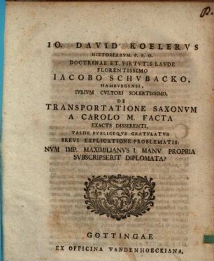Jo. David Koelervs Historiarvm. P.P.O. Doctrinae Et Virtvtis Lavde Florentissimo Iacobo Schvbacko, Hambyrgensi , Ivrivm Cvltori Solertissimo, De Transportatione Saxonvm A Carolo M. Facta Exacte Disserenti, Valde Pvbliceque Gratvlatvr Brevi Explicatione Problematis: Nvm Imp. Maximilanvs I. Manu Propria Svbscripserit Diplomata?