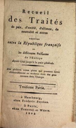 Recueil des traités de paix, d'amitié, d'alliance, de neutralité et autres conclus entre la République Française et les différentes puissances de l'Europe : depuis 1792 jusqu'à la paix generale ; avec plusieurs autres pièces qui pourront servir d'éclaircissement au moderne droit des gens reconnu dans l'Europe, 3