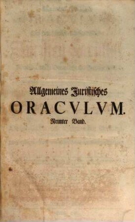 Allgemeines Juristisches Oracvlvm, Oder Des Heil. Römisch-Teutschen Reichs Juristen-Facultät : welche das Römisch-Teutsche Bürgerliche und Peinliche Recht nach denen im Corpore Jvris Civilis Romani befindlichen Büchern und Titeln derer Pandecten ... als Fürsten- Kriegs- Berg- Kauff- Wechsel- Schiff- See- Handel- und Innungs-Rechten, und nach Caroli Vti und anderen Peinl. Hals-Gerichts-Ordnungen ... gründlich abhandelt, und durch Responsa, Consilia, Envnciata, Decisiones Observationes, Arbitragen, Parere und Rechtliche Bedencken erläutert ..., 9. ... welche ... Den Statum Civitatis mit den Obrigkeitlichen und Bürgerlichen Personen, deren Schuldigkeit, Amt und Rang, wie auch Verwaltung der Raths- und Stadt- sowohl als fiscalische Einkünfte als das Principivm Essendi ... vorträgt ...