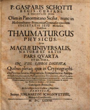 P. Gasparis Schotti Regis-Curiani, E Societate Jesu ... Magia Universalis Naturae Et Artis, Sive Recondita Naturalium & Artificialium rerum Scientia, ... : Opvs Qvadripartitvm .... 4, Thaumaturgus Physicus : In VIII. Libros Digesta, Quibus pleraq[ue] quae in Cryptographicis, ... est ...