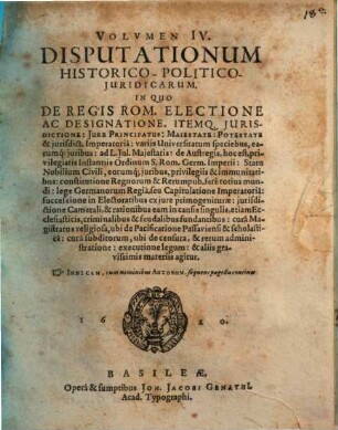 Volumen ... Disputationum Iuridicarum Selectiorum: Ex difficilimis & utiliss. Iurium materiis Desumtarum: a Clariss. & Praestantiss. Viris in celeberrima Basil. Acad. publice Propositarum : In ordinem huncce, quantum fieri potuit, Redactarum: & nunc denuo In gratiam plurimorum LL. Studiosorum, maxime Haec desiderantium, Recusarum: Per Joan. Jacobum Genathium, praedictae Acad. Typographum ... ; indicem singularum sequentes monstrabunt pagellae, 4