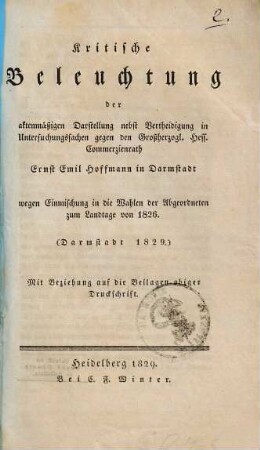 Kritische Beleuchtung der aktenmäßigen Darstellung nebst Vertheidigung in Untersuchungssachen gegen den Großherzogl. Hess. Commerzienrath Ernst Emil Hofmann in Darmstadt wegen Einmischung in die Wahlen der Abgeordneten zum Landtage von 1826 : mit Beziehung auf die Beilagen obiger Druckschrift