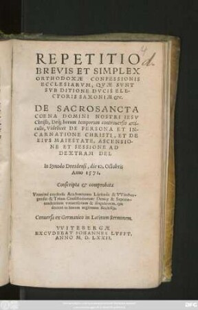 REPETITIO || BREVIS ET SIMPLEX || ORTHODOXAE CONFESSIONIS || ECCLESIARVM, QVAE SVNT || SVB DITIONE DVCIS ELE-||CTORIS SAXONIAE etc.|| DE SACROSANCTA || COENA DOMINI NOSTRI IESV || Christi, Déq; horum temporum controuersis arti-||culis ... || In Synodo Dresdensi, die 10. Octobris || Anno 1571.|| Conscripta et comprobata || Vnanimi consensu Academiarum Lipsensis & VViteber=||gensis: & Trium Consistoriorum ... || Conuersa ex Germanico in Latinum Sermonem.||