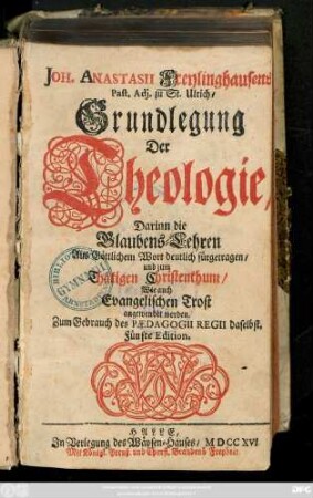 Joh. Anastasii Freylinghausens Past. Adj. zu St. Ulrich, Grundlegung der Theologie : Darinn die Glaubens-Lehren Aus Göttlichem Wort deutlich fürgetragen, und zum Thätigen Christenthum, Wie auch Evangelischen Trost angewendet werden. Zum Gebrauch des Pædagogii Regii daselbst