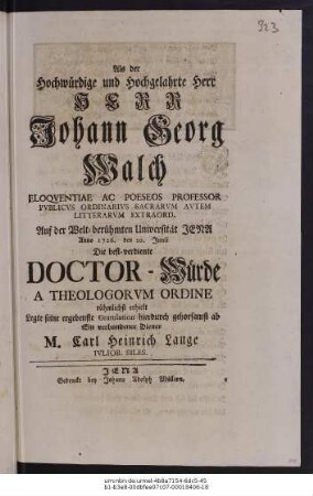 Als der Hochwürdige und Hochgelahrte Herr Herr Johann Georg Walch Eloqventiae Ac Poeseos Professor Pvblicvs Ordinarivs Sacrarvm Avtem Litterarvm Extraord. Auf der Welt-berühmten Universität Jena Anno 1726. den 20. Junii Die best-verdiente Doctor-Würde A Theologorvm Ordine rühmlichst erhielt Legte seine ergebenste Gratulation hierdurch gehorsamst ab Ein verbundener Diener M. Carl Heinrich Lange Ivliob. Siles.