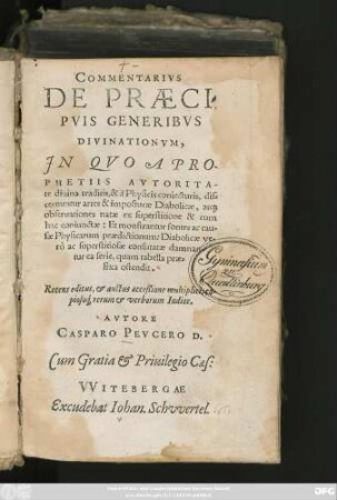 COMMENTARIVS || DE PRAECI=||PVIS GENERIBVS || DIVINATIONVM.|| JN QVO A PRO-||PHETIIS AVTORITA-||te diuina traditis, & à Physicis coniecturis, dis=||cernuntur artes & imposturae Diabolicae ... || Recens editus, et auctus acceßione multiplici, co-||pioso#́[que] rerum et verborum Indice.|| AVTORE || CASPARO PEVCERO D.||