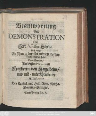 Beantwortung Und Demonstration Daß Herr Assessor Schrag Daß jenige, So Ihme zu beweisen auferlegt worden, Nicht bewiesen habe : Von Seithen, Des Ersten Præsidenten Freyherrn von Ingelheim, und mit-unterschriebener Assessoren Des Kayserl. und Heil. Röm. Reichs-Cammer-Gerichts : Samt Beylag Lit. A.