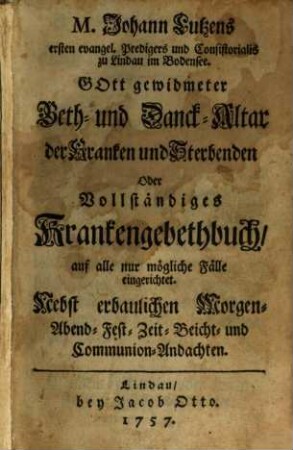 M. Johann Lutzens erstern evangel. Predigers und Consistorialis zu Lindau im Bodensee. Gott gewidmeter Beth- und Danck-Altar der Kranken und Sterbenden Oder Vollständiges Krankengebethbuch, auf alle nur mögliche Fälle eingerichtet : Nebst erbaulichen Morgen- Abend- Fest- Zeit- Beicht- und Communion-Andachten