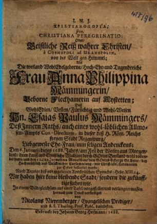 Christianoporia, sive, Christiana Peregrinatio: Oder, Geistliche Reiß wahrer Christen, è Cosmopoli ad Uranopolin, von der Welt gen Himmel : Als Die weiland WohlEdelgeborne, Hoch-Ehr- und Tugendreiche Frau Anna Philippina Mämmingerin, geborne Fleckhamerin auf Aystetten; Deß WohlEdlen, Vesten, Fürsichtig- und Wohl-Weisen Hn. Esaias Paulus Mämmingers, Deß Innern Raths, auch eines wohl-löblichen Allmosen-Ampts Con-Directoris, in dieser deß H. Röm. Reichs freyen Stadt Regenspurg, Liebgeweste Ehe-Frau, nun seligen Andenckens ... zur Erden bestattet wurde; Nach Anzeige deß vorgegebenen Apostolischen Spruchs: Hebr. XIII. 14. Wir haben hier keine bleibende Stadt, sondern die zukünfftige suchen wir. In einem Bild, gleichsam auf einer Tafel, vorgestellet ...