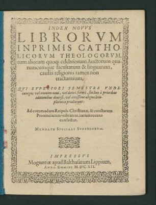 Index Novus Librorum Inprimis Catholicorum Theologorum, tum aliorum quoq[ue] celebriorum Auctorum quarumcumque facultatum & linguarum, causas religionis tamen non tractantium. Qui Superiori Semestre Undecumque vel omnino novi, vel denuo forma, seu loco a prioribus editionibus diversi, vel accessione aliqua locupletiores prodierunt : Ad commodum Reipub. Christianae, & cunctarum Provinciarum utilitatem iterum recens confectus