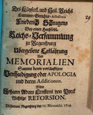 Des Käyserl. und Heil. Reichs Cammer-Gerichts-Assessoris Friedrich Schragens Bey einer Hochlöbl. Reichs-Versammlung zu Regenspurg Ubergebene Erklährung Und Memorialien Sammt deren vorläuffigen Verthaidigung oder Apologia und deren Additionen. Wider Johann Adam Ernstens von Pyrck Nichtige Retorsion : Dictatum Regenspurg den 19. Novembr. 1704.