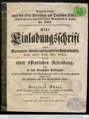 Beurtheilung einer den alten Nordischen und Deutschen Völkern angedichteten unnatürlichen Grausamkeit gegen ihre Kinder : Eine Einladungsschrift an die Maecenaten ... der Wissenschaften ... daß sie einer öffentlichen Redeübung, welche in dem Königlichen Paedagogio am 5ten des Märzmonats 1756 ... gehalten wird, ihre Gegenwart ... schenken mögen