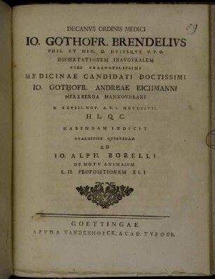 Decanvs Ordinis Medici Io. Gothofr. Brendelivs Phil. Et Med. D. Hvivsqve P.P.O. Dissertationem Inavgvralem Viri Praenobilissimi Medicinae Candidati Doctissimi Io. Gothofr. Andreae Eichmanni Herzberga Hannoverani D. XXVIII. Nov. A.E.S. MDCCXLVII. H.L.Q.C. Habendam Indicit : Praemissis Qvibvsdam Ad Io. Alph. Borelli De Motv Animalivm L. II. Propositionem XLL.