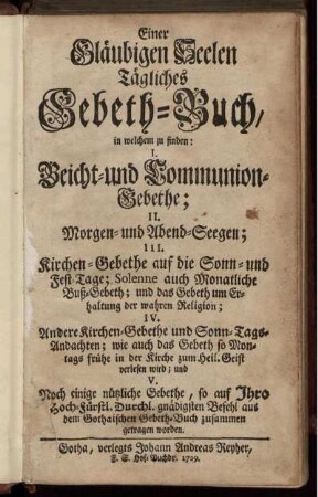 Einer Gläubigen Seelen Tägliches Gebeth-Buch : in welchem zu finden: I. Beicht-und Communion-Gebethe; II. Morgen- und Abend-Seegen; III. Kirchen-Gebethe auf die Sonn- und Fest-Tage ...; IV. Andere Kirchen-Gebethe und Sonn-Tags-Andachten ...; und V. Noch einige nützliche Gebethe, so auf Ihro Hoch-Fürstl. Durchl. gnädigsten Befehl aus dem Gothaischen Gebeth-Buch zusammen getragen worden.